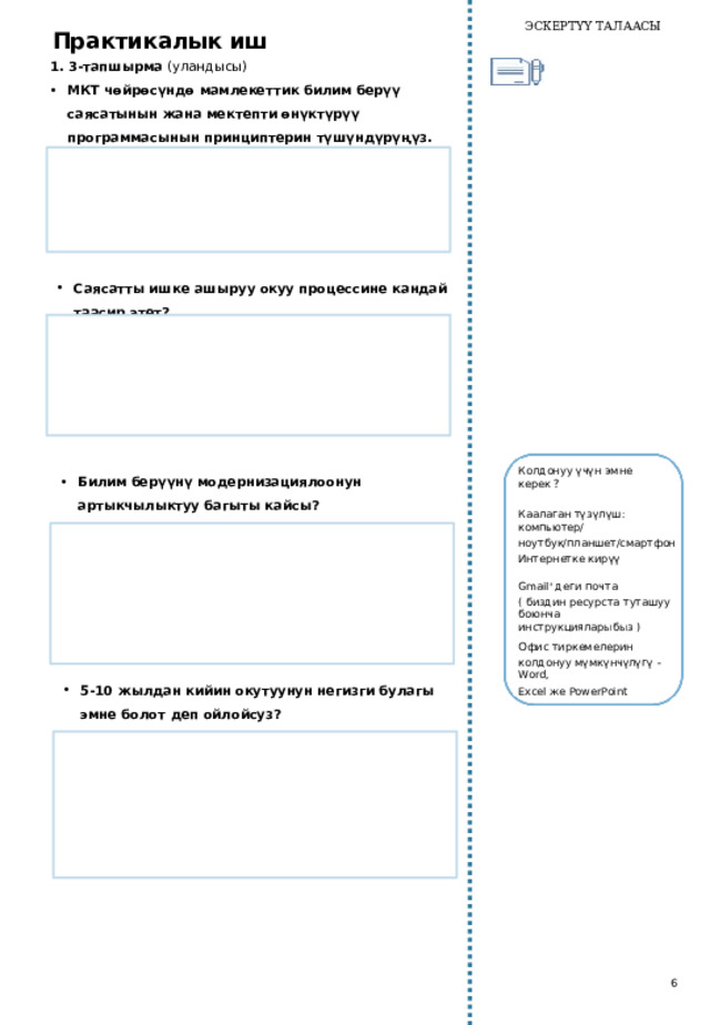 ЭСКЕРТҮҮ ТАЛААСЫ Практикалык иш 1. 3-тапшырма (уландысы) МКТ чөйрөсүндө мамлекеттик билим берүү саясатынын жана мектепти өнүктүрүү программасынын принциптерин түшүндүрүңүз.   Саясатты ишке ашыруу окуу процессине кандай таасир этет?   Билим берүүнү модернизациялоонун артыкчылыктуу багыты кайсы? Колдонуу үчүн эмне  керек ? Каалаган  түзүлүш:  компьютер/ ноутбук/планшет/смартфон   Интернетке кирүү Gmail' деги почта ( биздин ресурста туташуу боюнча инструкцияларыбыз ) Офис тиркемелерин колдонуу мүмкүнчүлүгү - Word, Excel же PowerPoint 5-10 жылдан кийин окутуунун негизги булагы эмне болот деп ойлойсуз?   6 