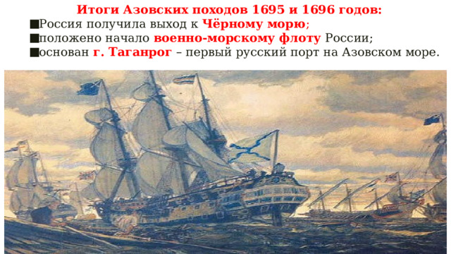 Итоги Азовских походов 1695 и 1696 годов: Россия получила выход к Чёрному морю ; положено начало военно-морскому флоту России; основан г. Таганрог  – первый русский порт на Азовском море. 