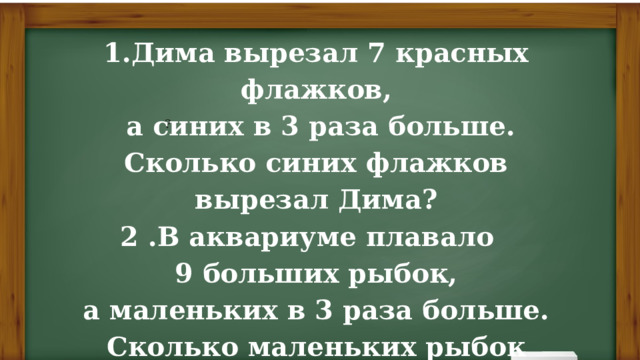 1.Дима вырезал 7 красных флажков,  а синих в 3 раза больше.  Сколько синих флажков вырезал Дима? 2 .В аквариуме плавало  9 больших рыбок,  а маленьких в 3 раза больше. Сколько маленьких рыбок  плавало в аквариуме? ? 