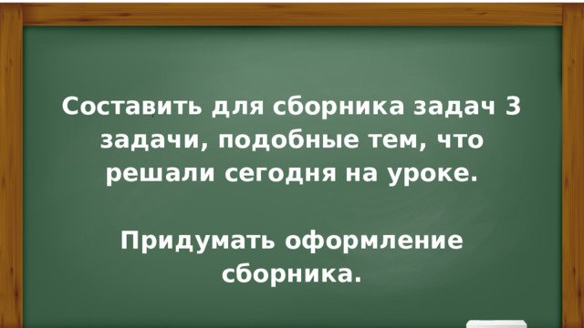 Составить для сборника задач 3 задачи, подобные тем, что решали сегодня на уроке.  Придумать оформление сборника. ? 