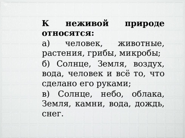 К неживой природе относятся: а) человек, животные, растения, грибы, микробы; б) Солнце, Земля, воздух, вода, человек и всё то, что сделано его руками; в) Солнце, небо, облака, Земля, камни, вода, дождь, снег. 