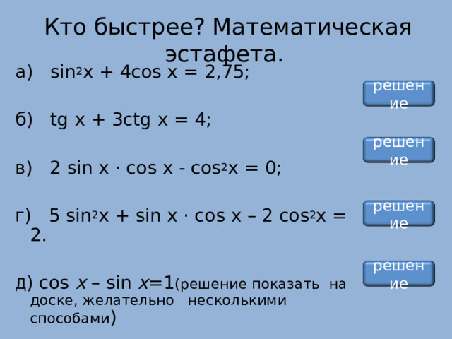  Кто быстрее? Математическая эстафета. а) sin 2 x + 4 cos x = 2,75; б) tg x + 3 ctg x = 4; в) 2 sin х · cos х - cos 2 x = 0; г) 5 sin 2 x + sin х · cos х – 2 cos 2 x = 2. Д ) cos x – sin x =1 (решение показать  на доске, желательно несколькими способами ) решение решение решение решение 