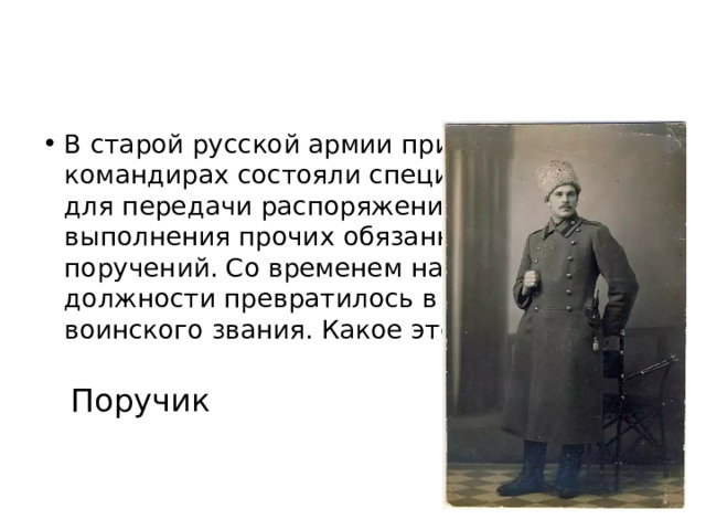 В старой русской армии при высших командирах состояли специальные гонцы для передачи распоряжений и выполнения прочих обязанностей и поручений. Со временем название их должности превратилось в наименование воинского звания. Какое это звание? Поручик 
