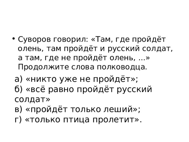 Суворов говорил: «Там, где пройдёт олень, там пройдёт и русский солдат, а там, где не пройдёт олень, ...» Продолжите слова полководца. а) «никто уже не пройдёт»; б) «всё равно пройдёт русский солдат» в) «пройдёт только леший»; г) «только птица пролетит». 