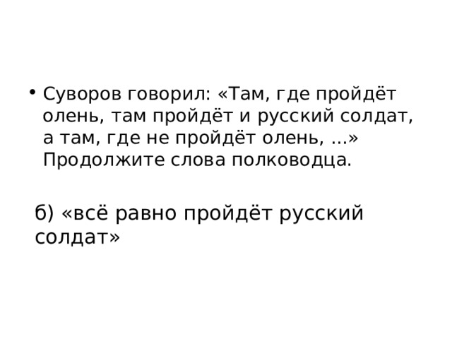 Суворов говорил: «Там, где пройдёт олень, там пройдёт и русский солдат, а там, где не пройдёт олень, ...» Продолжите слова полководца. а) «никто уже не пройдёт»; б) «всё равно пройдёт русский солдат» в) «пройдёт только леший»; г) «только птица пролетит». 