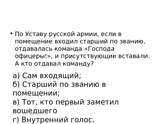 По Уставу русской армии, если в помещение входил старший по званию, отдавалась команда «Господа офицеры!», и присутствующие вставали. А кто отдавал команду? а) Сам входящий; б) Старший по званию в помещении; в) Тот, кто первый заметил вошедшего г) Внутренний голос. 