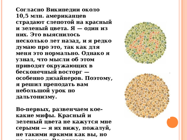 Согласно Википедии около 10,5 млн. американцев страдают слепотой на красный и зеленый цвета. Я — один из них. Это выяснилось несколько лет назад, и я редко думаю про это, так как для меня это нормально. Однако я узнал, что мысли об этом приводят окружающих в бесконечный восторг — особенно дизайнеров. Поэтому, я решил преподать вам небольшой урок по дальтонизму.  Во-первых, развенчаем кое-какие мифы. Красный и зеленый цвета не кажутся мне серыми — я их вижу, пожалуй, не такими яркими как вы, но не серыми. Во-вторых, дальтонизм не дает мне никаких сверхвозможностей. 