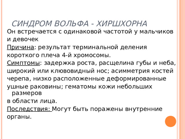 СИНДРОМ ВОЛЬФА - ХИРШХОРНА Он встречается с одинаковой частотой у мальчиков и девочек Причина : результат терминальной деления короткого плеча 4-й хромосомы. Симптомы : задержка роста, расщелина губы и неба, широкий или клювовидный нос; асимметрия костей черепа, низко расположенные деформированные ушные раковины; гематомы кожи небольших размеров в области лица. Последствия: Могут быть поражены внутренние органы. 