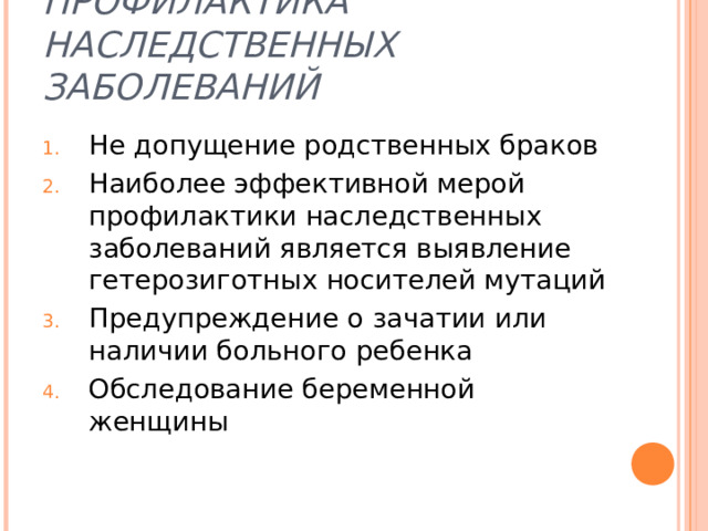 ПРОФИЛАКТИКА НАСЛЕДСТВЕННЫХ ЗАБОЛЕВАНИЙ Не допущение родственных браков Наиболее эффективной мерой профилактики наследственных заболеваний является выявление гетерозиготных носителей мутаций Предупреждение о зачатии или наличии больного ребенка  Обследование беременной женщины 