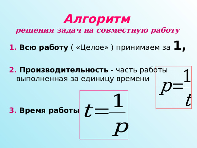 Алгоритм решения задач на совместную работу  1. Всю работу ( «Целое» ) принимаем за 1,  2. Производительность - часть работы выполненная за единицу времени   3. Время работы  