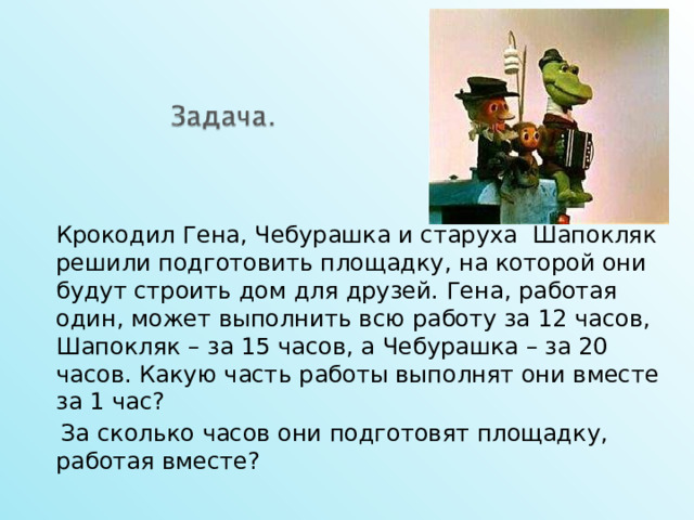   Крокодил Гена, Чебурашка и старуха Шапокляк решили подготовить площадку, на которой они будут строить дом для друзей. Гена, работая один, может выполнить всю работу за 12 часов, Шапокляк – за 15 часов, а Чебурашка – за 20 часов. Какую часть работы выполнят они вместе за 1 час?  За сколько часов они подготовят площадку, работая вместе? 12 