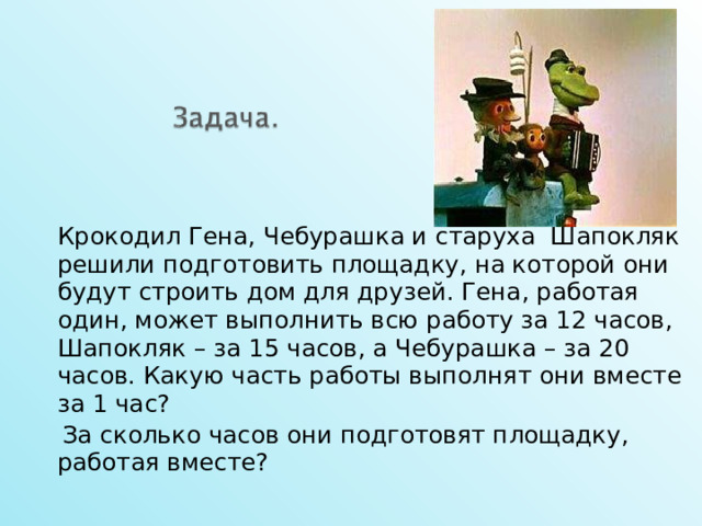   Крокодил Гена, Чебурашка и старуха Шапокляк решили подготовить площадку, на которой они будут строить дом для друзей. Гена, работая один, может выполнить всю работу за 12 часов, Шапокляк – за 15 часов, а Чебурашка – за 20 часов. Какую часть работы выполнят они вместе за 1 час?  За сколько часов они подготовят площадку, работая вместе? 15 