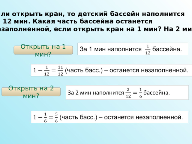 Если открыть кран, то детский бассейн наполнится за 12 мин. Какая часть бассейна останется незаполненной, если открыть кран на 1 мин? На 2 мин?  Открыть на 1 мин? Открыть на 2 мин? 