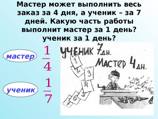 Мастер может выполнить весь заказ за 4 дня, а ученик – за 7 дней. Какую часть работы выполнит мастер за 1 день? ученик за 1 день? мастер ученик 