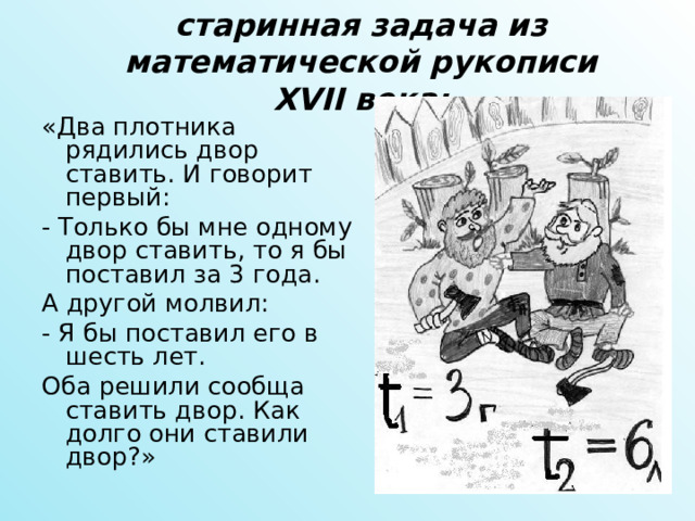 старинная задача из математической рукописи XVII века: «Два плотника рядились двор ставить. И говорит первый: - Только бы мне одному двор ставить, то я бы поставил за 3 года. А другой молвил: - Я бы поставил его в шесть лет. Оба решили сообща ставить двор. Как долго они ставили двор?» 