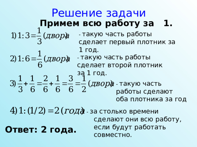 Решение задачи Примем всю работу за 1. - такую часть работы сделает первый плотник за 1 год. - такую часть работы сделает второй плотник за 1 год. - такую часть работы сделают оба плотника за год - за столько времени сделают они всю работу, если будут работать совместно. Ответ: 2 года. 