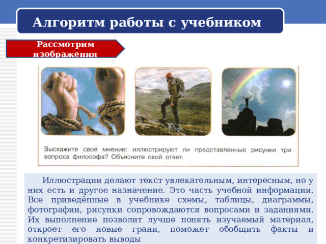 Алгоритм работы с учебником Рассмотрим изображения  Иллюстрации делают текст увлекательным, интересным, но у них есть и другое назначение. Это часть учебной информации. Все приведённые в учебнике схемы, таблицы, диаграммы, фотографии, рисунки сопровождаются вопросами и заданиями. Их выполнение позволит лучше понять изучаемый материал, откроет его новые грани, поможет обобщить факты и конкретизировать выводы 