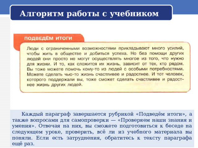Алгоритм работы с учебником  Каждый параграф завершается рубрикой «Подведём итоги», а также вопросами для самопроверки — «Проверяем наши знания и умения». Отвечая на них, вы сможете подготовиться к беседе на следующем уроке, проверить, всё ли из учебного материала вы поняли. Если есть затруднения, обратитесь к тексту параграфа ещё раз. 