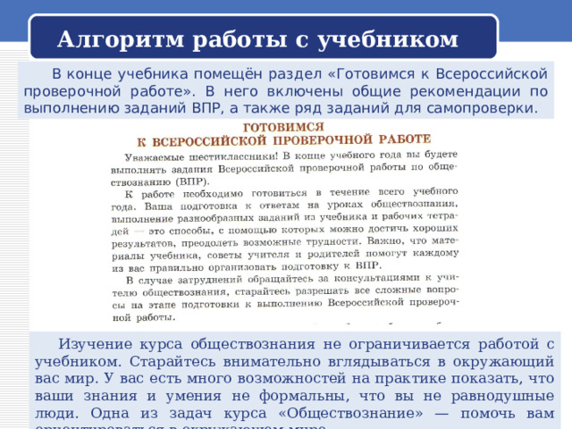 Алгоритм работы с учебником  В конце учебника помещён раздел «Готовимся к Всероссийской проверочной работе». В него включены общие рекомендации по выполнению заданий ВПР, а также ряд заданий для самопроверки.  Изучение курса обществознания не ограничивается работой с учебником. Старайтесь внимательно вглядываться в окружающий вас мир. У вас есть много возможностей на практике показать, что ваши знания и умения не формальны, что вы не равнодушные люди. Одна из задач курса «Обществознание» — помочь вам ориентироваться в окружающем мире 