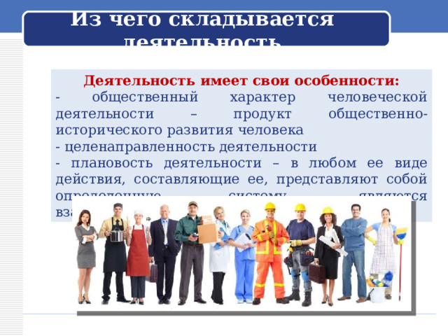  Из чего складывается деятельность   Деятельность имеет свои особенности: - общественный характер человеческой деятельности – продукт общественно-исторического развития человека - целенаправленность деятельности - плановость деятельности – в любом ее виде действия, составляющие ее, представляют собой определенную систему, являются взаимосвязанными. 