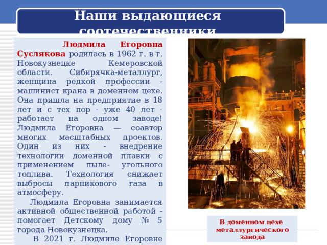  Наши выдающиеся соотечественники    Людмила Егоровна Суслякова родилась в 1962 г. в г. Новокузнецке Кемеровской области. Сибирячка-металлург, женщина редкой профессии - машинист крана в доменном цехе. Она пришла на предприятие в 18 лет и с тех пор - уже 40 лет - работает на одном заводе! Людмила Егоровна — соавтор многих масштабных проектов. Один из них - внедрение технологии доменной плавки с применением пыле- угольного топлива. Технология снижает выбросы парникового газа в атмосферу.  Людмила Егоровна занимается активной общественной работой - помогает Детскому дому № 5 города Новокузнецка.  В 2021 г. Людмиле Егоровне Сусляковой было присвоено звание Героя Труда Российской Федерации. В доменном цехе металлургического завода 