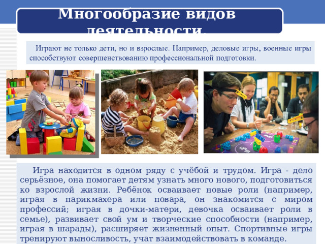  Многообразие видов деятельности.    Игра находится в одном ряду с учёбой и трудом. Игра - дело серьёзное, она помогает детям узнать много нового, подготовиться ко взрослой жизни. Ребёнок осваивает новые роли (например, играя в парикмахера или повара, он знакомится с миром профессий; играя в дочки-матери, девочка осваивает роли в семье), развивает свой ум и творческие способности (например, играя в шарады), расширяет жизненный опыт. Спортивные игры тренируют выносливость, учат взаимодействовать в команде. 