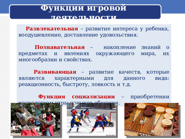 Функции игровой деятельности   Развлекательная – развитие интереса у ребенка, воодушевление, доставление удовольствия.  Познавательная – накопление знаний о предметах и явлениях окружающего мира, их многообразии и свойствах.   Развивающая – развитие качеств, которые являются характерными для данного вида: реакционность, быстроту, ловкость и т.д.   Функция социализации – приобретении посредством игры навыков общения. 