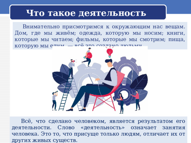 Что такое деятельность  Внимательно присмотримся к окружающим нас вещам. Дом, где мы живём; одежда, которую мы носим; книги, которые мы читаем; фильмы, которые мы смотрим; пища, которую мы едим, — всё это создано людьми.  Всё, что сделано человеком, является результатом его деятельности. Слово «деятельность» означает занятия человека. Это то, что присуще только людям, отличает их от других живых существ. 