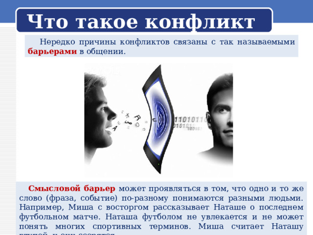 Что такое конфликт  Нередко причины конфликтов связаны с так называемыми барьерами в общении.  Смысловой барьер может проявляться в том, что одно и то же слово (фраза, событие) по-разному понимаются разными людьми. Например, Миша с восторгом рассказывает Наташе о последнем футбольном матче. Наташа футболом не увлекается и не может понять многих спортивных терминов. Миша считает Наташу глупой, и они ссорятся. 