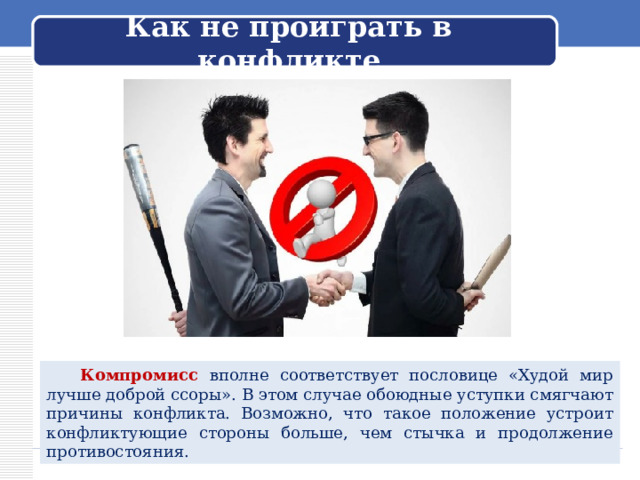 Как не проиграть в конфликте  Компромисс вполне соответствует пословице «Худой мир лучше доброй ссоры». В этом случае обоюдные уступки смягчают причины конфликта. Возможно, что такое положение устроит конфликтующие стороны больше, чем стычка и продолжение противостояния. 