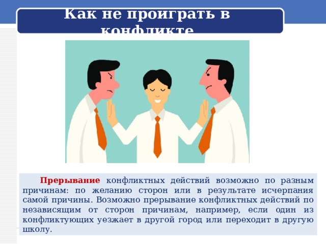 Как не проиграть в конфликте  Прерывание конфликтных действий возможно по разным причинам: по желанию сторон или в результате исчерпания самой причины. Возможно прерывание конфликтных действий по независящим от сторон причинам, например, если один из конфликтующих уезжает в другой город или переходит в другую школу. 