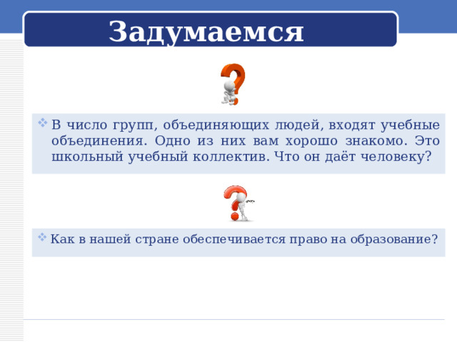 Задумаемся В число групп, объединяющих людей, входят учебные объединения. Одно из них вам хорошо знакомо. Это школьный учебный коллектив. Что он даёт человеку? Как в нашей стране обеспечивается право на образование? 