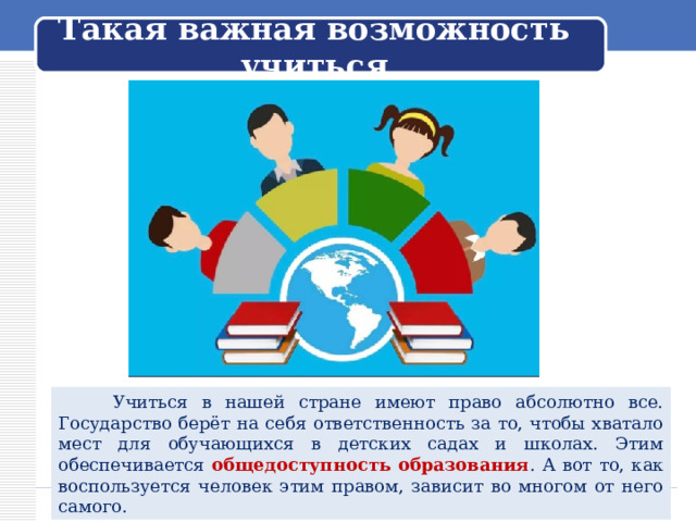 Такая важная возможность учиться  Учиться в нашей стране имеют право абсолютно все. Государство берёт на себя ответственность за то, чтобы хватало мест для обучающихся в детских садах и школах. Этим обеспечивается общедоступность образования . А вот то, как воспользуется человек этим правом, зависит во многом от него самого. 