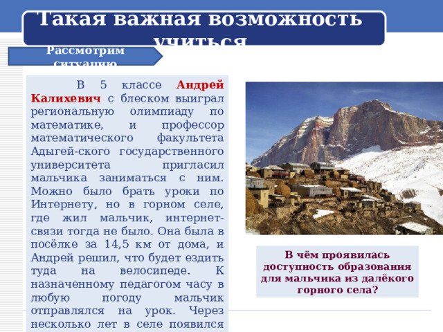 Такая важная возможность учиться Рассмотрим ситуацию  В 5 классе Андрей Калихевич с блеском выиграл региональную олимпиаду по математике, и профессор математического факультета Адыгей-ского государственного университета пригласил мальчика заниматься с ним. Можно было брать уроки по Интернету, но в горном селе, где жил мальчик, интернет-связи тогда не было. Она была в посёлке за 14,5 км от дома, и Андрей решил, что будет ездить туда на велосипеде. К назначенному педагогом часу в любую погоду мальчик отправлялся на урок. Через несколько лет в селе появился Интернет, и Андрей смог продолжать заниматься уже дома. В чём проявилась доступность образования для мальчика из далёкого горного села? 