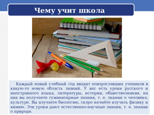 Чему учит школа  Каждый новый учебный год вводит повзрослевших учеников в какую-то новую область знаний. У вас есть уроки русского и иностранного языка, литературы, истории, обществознания, на них вы получаете гуманитарные знания, т. е. знания о человеке, культуре. Вы изучаете биологию, скоро начнёте изучать физику и химию. Эти уроки дают естественно-научные знания, т. е. знания о природе. 