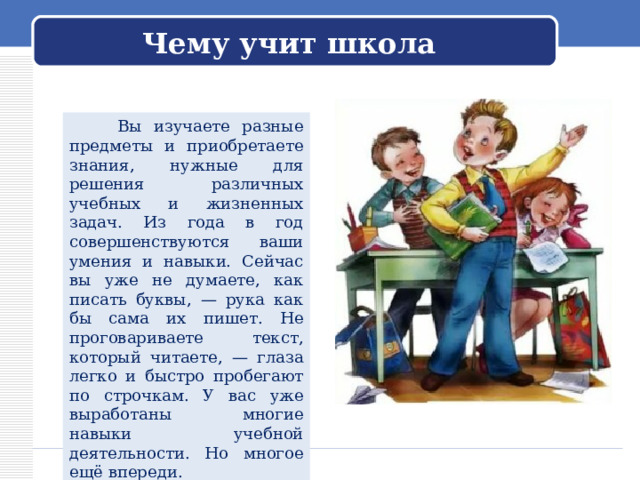 Чему учит школа  Вы изучаете разные предметы и приобретаете знания, нужные для решения различных учебных и жизненных задач. Из года в год совершенствуются ваши умения и навыки. Сейчас вы уже не думаете, как писать буквы, — рука как бы сама их пишет. Не проговариваете текст, который читаете, — глаза легко и быстро пробегают по строчкам. У вас уже выработаны многие навыки учебной деятельности. Но многое ещё впереди. 