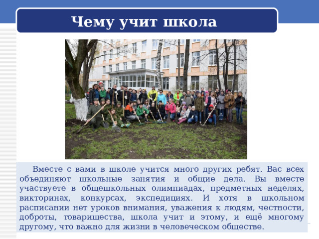Чему учит школа  Вместе с вами в школе учится много других ребят. Вас всех объединяют школьные занятия и общие дела. Вы вместе участвуете в общешкольных олимпиадах, предметных неделях, викторинах, конкурсах, экспедициях. И хотя в школьном расписании нет уроков внимания, уважения к людям, честности, доброты, товарищества, школа учит и этому, и ещё многому другому, что важно для жизни в человеческом обществе. 