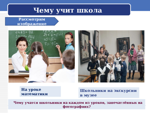 Чему учит школа Рассмотрим изображение На уроке математики Школьники на экскурсии в музее  Чему учатся школьники на каждом из уроков, запечатлённых на фотографиях? 