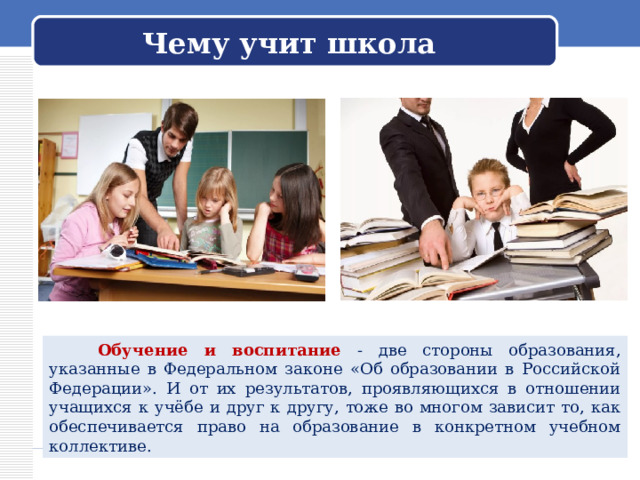 Чему учит школа  Обучение и воспитание - две стороны образования, указанные в Федеральном законе «Об образовании в Российской Федерации». И от их результатов, проявляющихся в отношении учащихся к учёбе и друг к другу, тоже во многом зависит то, как обеспечивается право на образование в конкретном учебном коллективе. 
