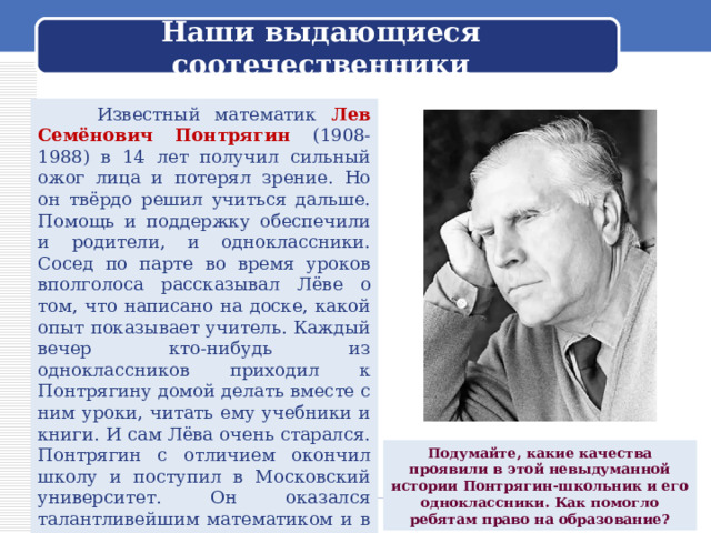 Наши выдающиеся соотечественники  Известный математик Лев Семёнович Понтрягин (1908-1988) в 14 лет получил сильный ожог лица и потерял зрение. Но он твёрдо решил учиться дальше. Помощь и поддержку обеспечили и родители, и одноклассники. Сосед по парте во время уроков вполголоса рассказывал Лёве о том, что написано на доске, какой опыт показывает учитель. Каждый вечер кто-нибудь из одноклассников приходил к Понтрягину домой делать вместе с ним уроки, читать ему учебники и книги. И сам Лёва очень старался. Понтрягин с отличием окончил школу и поступил в Московский университет. Он оказался талантливейшим математиком и в 27 лет стал профессором, а позднее - академиком. Подумайте, какие качества проявили в этой невыдуманной истории Понтрягин-школьник и его одноклассники. Как помогло ребятам право на образование? 