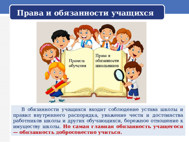 Права и обязанности учащихся  В обязанности учащихся входит соблюдение устава школы и правил внутреннего распорядка, уважение чести и достоинства работников школы и других обучающихся, бережное отношение к имуществу школы. Но самая главная обязанность учащегося — обязанность добросовестно учиться.  