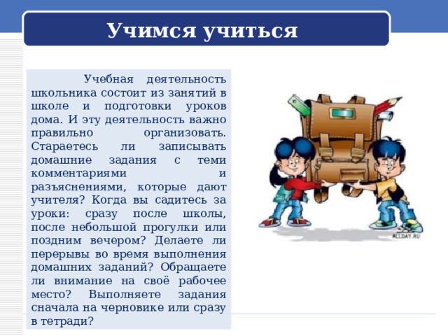 Учимся учиться  Учебная деятельность школьника состоит из занятий в школе и подготовки уроков дома. И эту деятельность важно правильно организовать. Стараетесь ли записывать домашние задания с теми комментариями и разъяснениями, которые дают учителя? Когда вы садитесь за уроки: сразу после школы, после небольшой прогулки или поздним вечером? Делаете ли перерывы во время выполнения домашних заданий? Обращаете ли внимание на своё рабочее место? Выполняете задания сначала на черновике или сразу в тетради? 