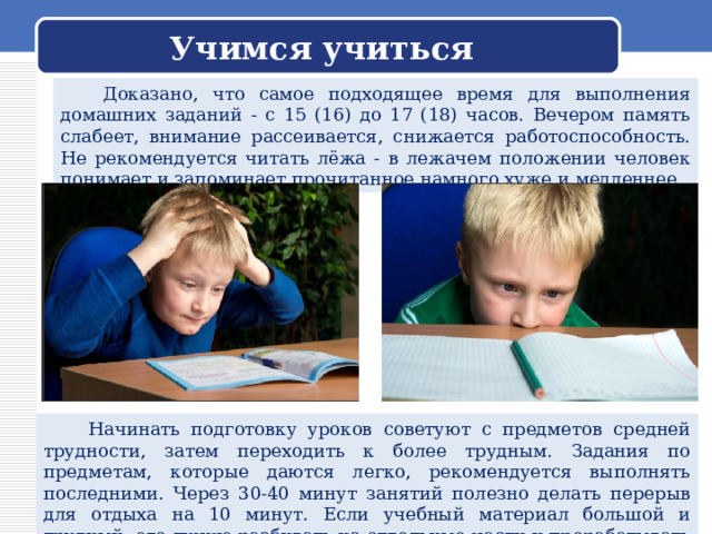 Учимся учиться  Доказано, что самое подходящее время для выполнения домашних заданий - с 15 (16) до 17 (18) часов. Вечером память слабеет, внимание рассеивается, снижается работоспособность. Не рекомендуется читать лёжа - в лежачем положении человек понимает и запоминает прочитанное намного хуже и медленнее.  Начинать подготовку уроков советуют с предметов средней трудности, затем переходить к более трудным. Задания по предметам, которые даются легко, рекомендуется выполнять последними. Через 30-40 минут занятий полезно делать перерыв для отдыха на 10 минут. Если учебный материал большой и трудный, его лучше разбивать на отдельные части и прорабатывать каждую часть отдельно. 