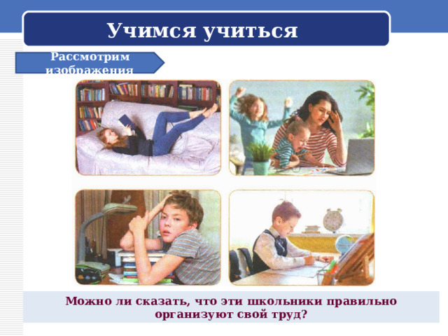 Учимся учиться Рассмотрим изображения Можно ли сказать, что эти школьники правильно организуют свой труд? 