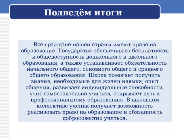 Подведём итоги Все граждане нашей страны имеют право на образование. Государство обеспечивает бесплатность и общедоступность дошкольного и школьного образования, а также устанавливает обязательность начального общего, основного общего и среднего общего образования. Школа помогает получить знания, необходимые для жизни навыки, опыт общения, развивает индивидуальные способности, учит самостоятельно учиться, открывает путь к профессиональному образованию. В школьном коллективе ученик получает возможность реализовать право на образование и обязанность добросовестно учиться. 