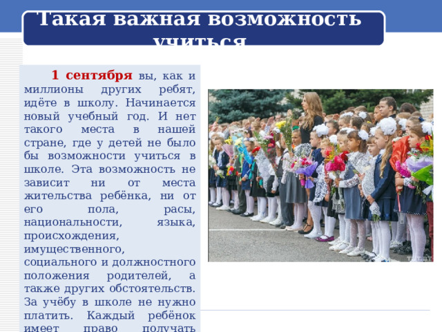 Такая важная возможность учиться  1 сентября вы, как и миллионы других ребят, идёте в школу. Начинается новый учебный год. И нет такого места в нашей стране, где у детей не было бы возможности учиться в школе. Эта возможность не зависит ни от места жительства ребёнка, ни от его пола, расы, национальности, языка, происхождения, имущественного, социального и должностного положения родителей, а также других обстоятельств. За учёбу в школе не нужно платить. Каждый ребёнок имеет право получать школьное образование бесплатно. Правда, так было не всегда. 