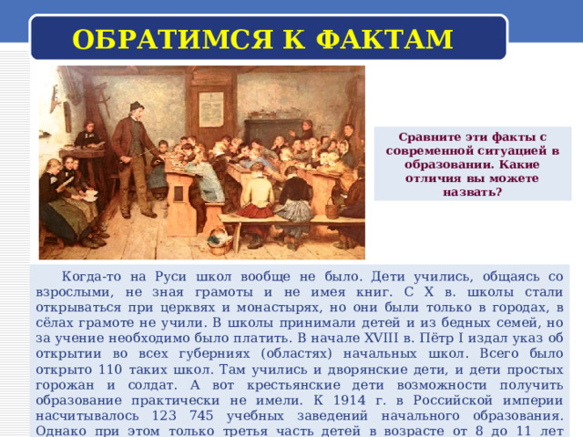 ОБРАТИМСЯ К ФАКТАМ Сравните эти факты с современной ситуацией в образовании. Какие отличия вы можете назвать?  Когда-то на Руси школ вообще не было. Дети учились, общаясь со взрослыми, не зная грамоты и не имея книг. С X в. школы стали открываться при церквях и монастырях, но они были только в городах, в сёлах грамоте не учили. В школы принимали детей и из бедных семей, но за учение необходимо было платить. В начале XVIII в. Пётр I издал указ об открытии во всех губерниях (областях) начальных школ. Всего было открыто 110 таких школ. Там учились и дворянские дети, и дети простых горожан и солдат. А вот крестьянские дети возможности получить образование практически не имели. К 1914 г. в Российской империи насчитывалось 123 745 учебных заведений начального образования. Однако при этом только третья часть детей в возрасте от 8 до 11 лет фактически училась в школе. Девочек, получавших начальное образование, было примерно в 2 раза меньше, чем мальчиков. 