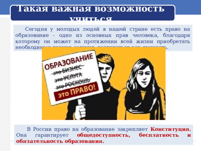 Такая важная возможность учиться  Сегодня у молодых людей в нашей стране есть право на образование - одно из основных прав человека, благодаря которому он может на протяжении всей жизни приобретать необходимые знания, умения, развиваться как личность.  В России право на образование закрепляет Конституция. Она гарантирует общедоступность, бесплатность и обязательность образования. 