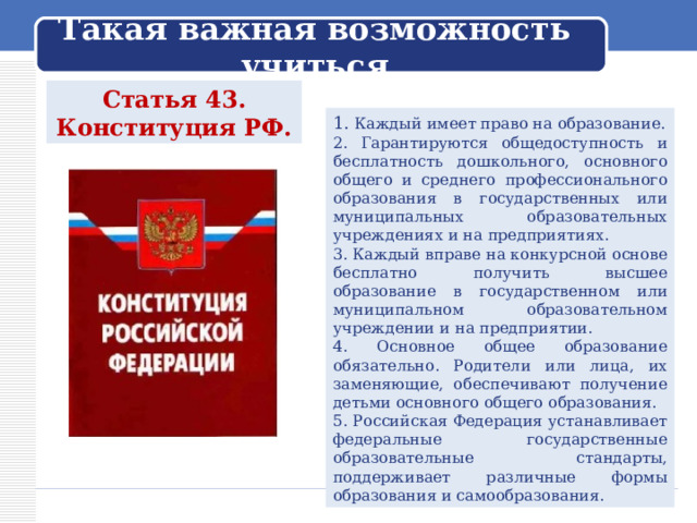 Такая важная возможность учиться Статья 43. Конституция РФ. 1. Каждый имеет право на образование. 2. Гарантируются общедоступность и бесплатность дошкольного, основного общего и среднего профессионального образования в государственных или муниципальных образовательных учреждениях и на предприятиях. 3. Каждый вправе на конкурсной основе бесплатно получить высшее образование в государственном или муниципальном образовательном учреждении и на предприятии. 4. Основное общее образование обязательно. Родители или лица, их заменяющие, обеспечивают получение детьми основного общего образования. 5. Российская Федерация устанавливает федеральные государственные образовательные стандарты, поддерживает различные формы образования и самообразования. 