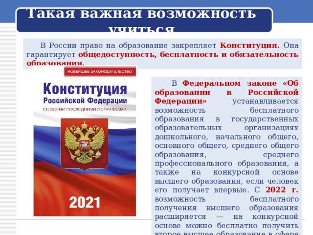 Такая важная возможность учиться  В России право на образование закрепляет Конституция. Она гарантирует общедоступность, бесплатность и обязательность образования.  В Федеральном законе «Об образовании в Российской Федерации» устанавливается возможность бесплатного образования в государственных образовательных организациях дошкольного, начального общего, основного общего, среднего общего образования, среднего профессионального образования, а также на конкурсной основе высшего образования, если человек его получает впервые. С 2022 г. возможность бесплатного получения высшего образования расширяется — на конкурсной основе можно бесплатно получить второе высшее образование в сфере искусства. 